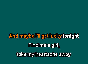 And maybe I'll get lucky tonight

Find me a girl,

take my heartache away