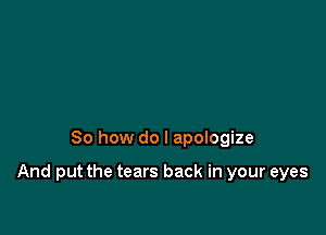 So how do I apologize

And put the tears back in your eyes