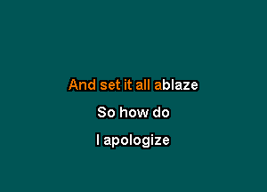 And set it all ablaze

So how do

lapologize