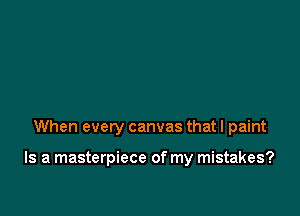 When every canvas that I paint

Is a masterpiece of my mistakes?