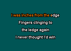 I was inches from the edge
Fingers clinging to

the ledge again

lneverthought I'd win