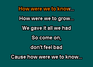 How were we to know...

How were we to grow...

We gave it all we had
80 come on,

don't feel bad

Cause how were we to know...