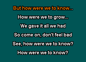 But how were we to know...

How were we to grow...

We gave it all we had
80 come on, don't feel bad
See, how were we to know?

How were we to know?