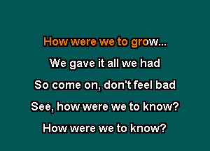 How were we to grow...

We gave it all we had
80 come on, don't feel bad
See, how were we to know?

How were we to know?