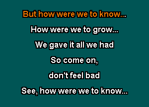 But how were we to know...

How were we to grow...

We gave it all we had
80 come on,

don't feel bad

See, how were we to know...