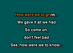 How were we to grow...

We gave it all we had
80 come on,

don't feel bad

See, how were we to know...