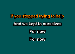 lfyou stopped trying to help

And we kept to ourselves
For now

For now