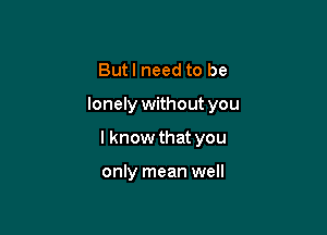 Butl need to be

lonely without you

I know that you

only mean well