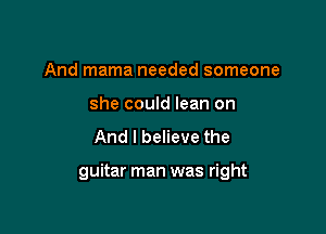 And mama needed someone
she could lean on
And I believe the

guitar man was right