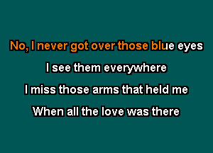 No, I never got over those blue eyes
I see them everywhere
I miss those arms that held me

When all the love was there