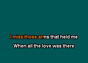 lmiss those arms that held me

When all the love was there