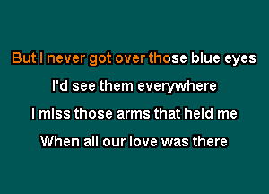 But I never got over those blue eyes
I'd see them everywhere
I miss those arms that held me

When all our love was there