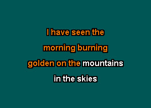 I have seen the

morning burning

golden on the mountains

in the skies