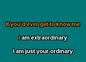 If you'd ever get to know me

I am extraordinary

I am just your ordinary