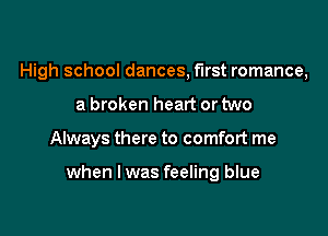 High school dances, first romance,

a broken heart or two

Always there to comfort me

when lwas feeling blue