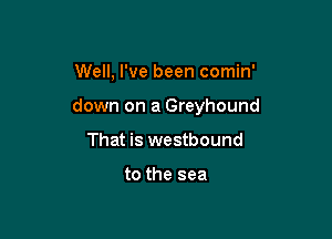 Well, I've been comin'

down on a Greyhound

That is westbound

to the sea