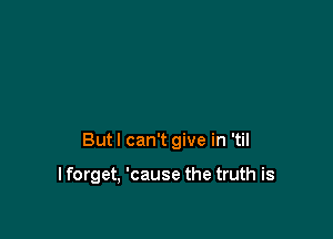 But I can't give in 'til

I forget, 'cause the truth is