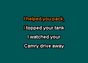 I helped you pack,
ltopped your tank

lwatched your

Camry drive away