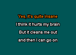 Yes, it's quite insane

lthink it hurts my brain

But it cleans me out

and then I can go on