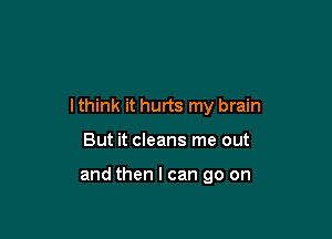 I think it hurts my brain

But it cleans me out

and then I can go on