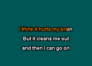 I think it hurts my brain

But it cleans me out

and then I can go on