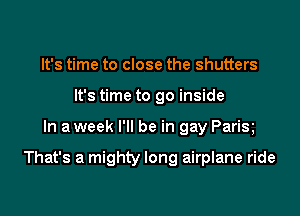 It's time to close the shutters
It's time to go inside

In a week I'll be in gay Parix

That's a mighty long airplane ride