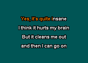 Yes, it's quite insane

lthink it hurts my brain

But it cleans me out

and then I can go on