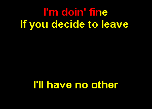 I'm doin' fine
If you decide to leave

I'll have no other