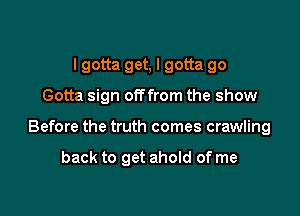 I gotta get, I gotta go

Gotta sign offfrom the show

Before the truth comes crawling

back to get ahold of me