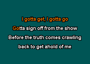 I gotta get, I gotta go

Gotta sign offfrom the show

Before the truth comes crawling

back to get ahold of me