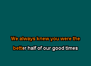 We always knew you were the

better half of our good times