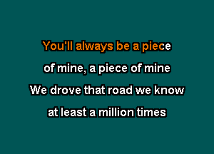 You'll always be a piece

of mine, a piece of mine
We drove that road we know

at least a million times