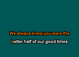 We always knew you were the

better half of our good times