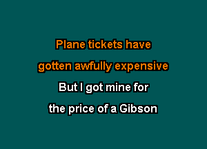 Plane tickets have

gotten awfully expensive

But I got mine for

the price ofa Gibson