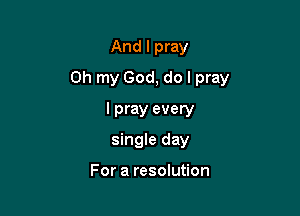 And I pray

Oh my God, do I pray

I pray every
single day

For a resolution