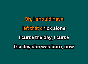 Oh, I should have
left that chick alone

I curse the day. I curse

the day she was born, now