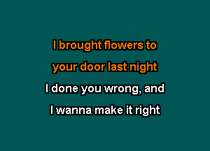 I brought flowers to

your door last night

ldone you wrong, and

lwanna make it right