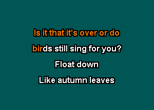 Is it that it's over or do

birds still sing for you?

Float down

Like autumn leaves