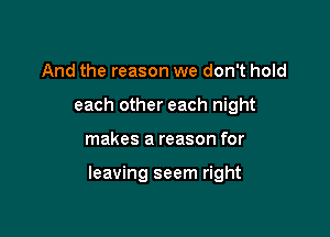 And the reason we don't hold
each other each night

makes a reason for

leaving seem right