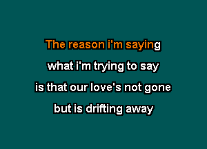 The reason i'm saying

what i'm trying to say

is that our love's not gone

but is drifting away