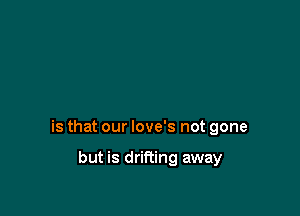 is that our love's not gone

but is drifting away