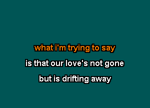 what i'm trying to say

is that our love's not gone

but is drifting away