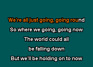 WeWe alljust going, going round
So where we going, going now
The world could all

be falling down

But wer be holding on to now