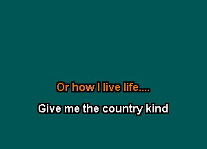 Or how I live life....

Give me the country kind
