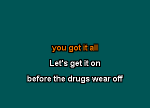 you got it all

Let's get it on

before the drugs wear off