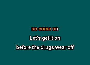 SO come on

Let's get it on

before the drugs wear off