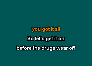 you got it all

So let's get it on

before the drugs wear off