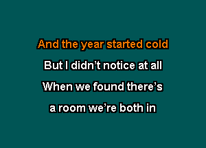 And the year started cold

Butl didnT notice at all
When we found there s

a room were both in