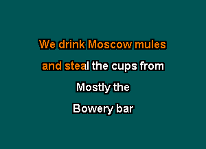 We drink Moscow mules

and steal the cups from

Mostly the
Bowery bar