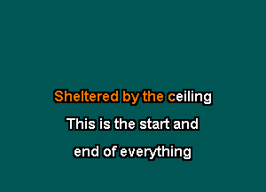 Sheltered by the ceiling
This is the start and

end of everything